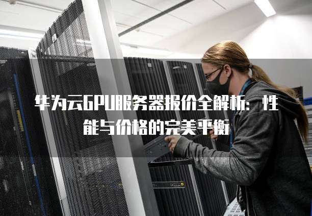华为云GPU服务器报价全解析:性能与价格的完美平衡