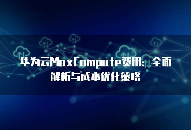 华为云MaxCompute费用:全面解析与成本优化策略
