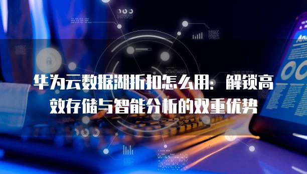 华为云数据湖折扣怎么用:解锁高效存储与智能分析的双重优势