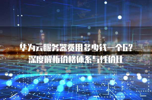 华为云服务器费用多少钱一个G?深度解析价格体系与性价比