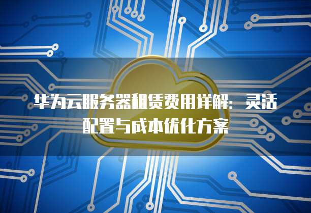 华为云服务器租赁费用详解:灵活配置与成本优化方案