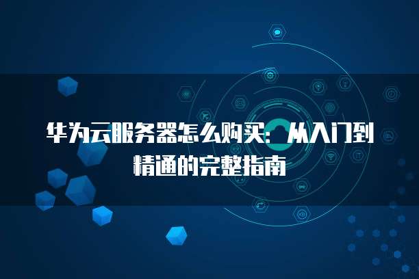 华为云服务器怎么购买:从入门到精通的完整指南