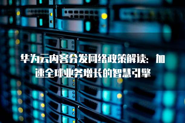 华为云内容分发网络政策解读:加速全球业务增长的智慧引擎