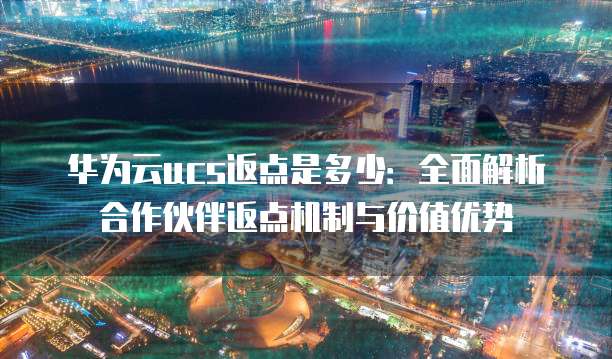 华为云ucs返点是多少:全面解析合作伙伴返点机制与价值优势
