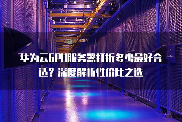 华为云GPU服务器打折多少最好合适?深度解析性价比之选
