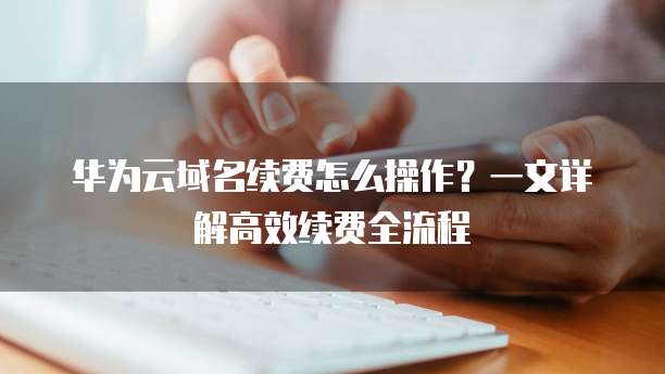 华为云域名续费怎么操作？一文详解高效续费全流程