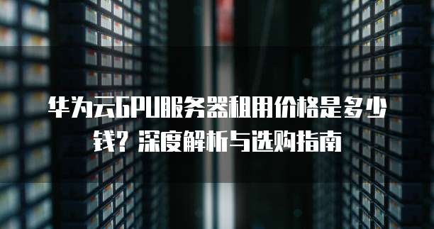 华为云GPU服务器租用价格是多少钱?深度解析与选购指南