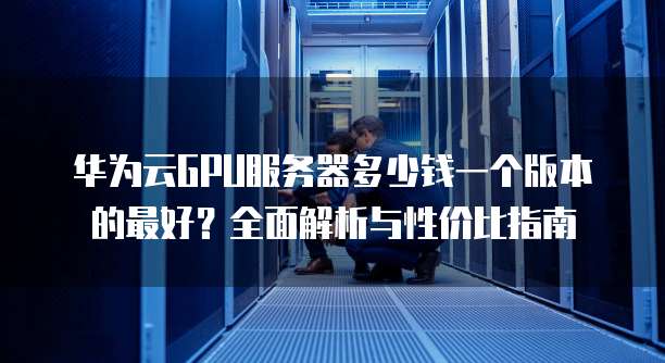 华为云GPU服务器多少钱一个版本的最好?全面解析与性价比指南