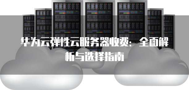 华为云弹性云服务器收费:全面解析与选择指南