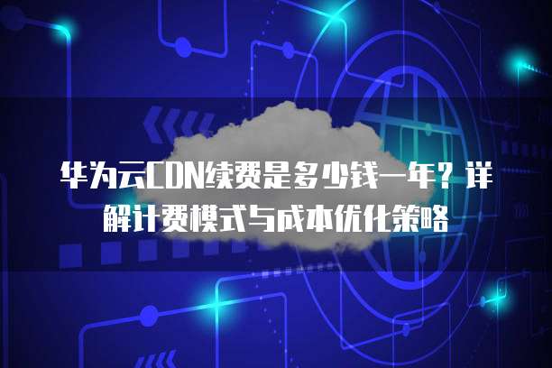 华为云CDN续费是多少钱一年?详解计费模式与成本优化策略