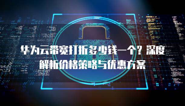 华为云带宽打折多少钱一个?深度解析价格策略与优惠方案