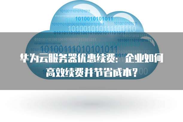华为云服务器优惠续费:企业如何高效续费并节省成本?