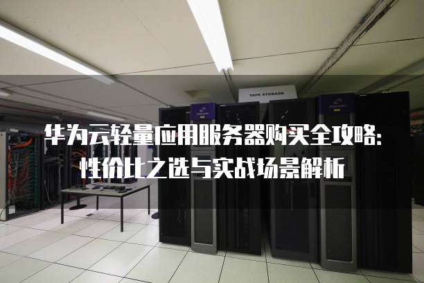 华为云轻量应用服务器购买全攻略:性价比之选与实战场景解析