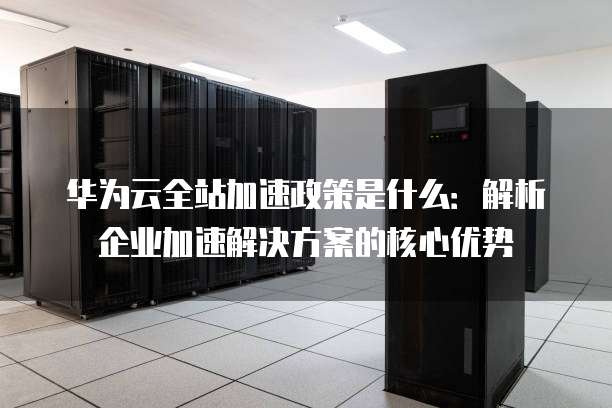 华为云全站加速政策是什么:解析企业加速解决方案的核心优势