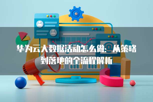 华为云大数据活动怎么做:从策略到落地的全流程解析