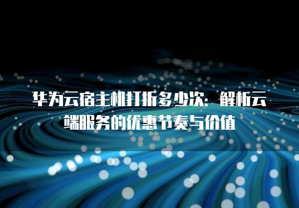 华为云宿主机打折多少次:解析云端服务的优惠节奏与价值