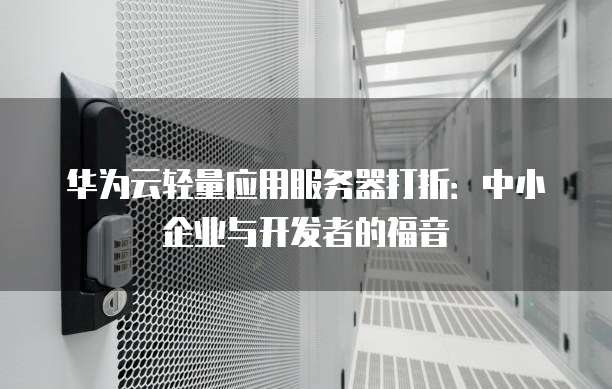 华为云轻量应用服务器打折:中小企业与开发者的福音
