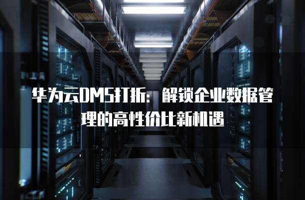 华为云DMS打折:解锁企业数据管理的高性价比新机遇
