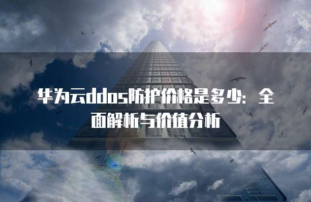 华为云ddos防护价格是多少:全面解析与价值分析