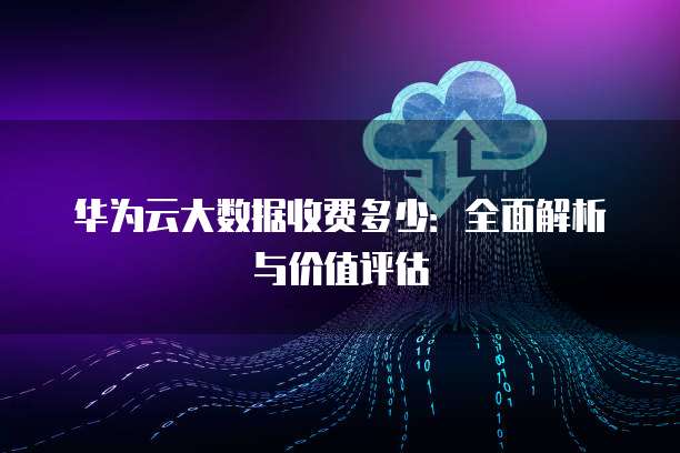 华为云大数据收费多少:全面解析与价值评估