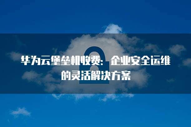 华为云堡垒机收费:企业安全运维的灵活解决方案