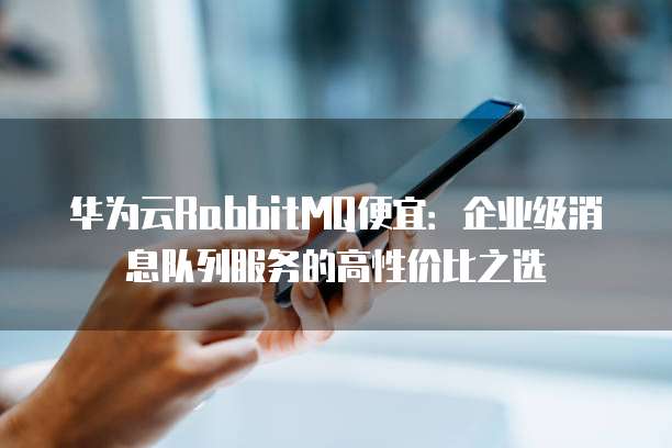 华为云RabbitMQ便宜:企业级消息队列服务的高性价比之选
