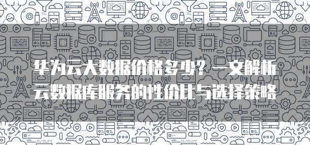 华为云大数据价格多少?一文解析云数据库服务的性价比与选择策略