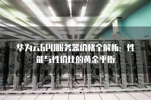 华为云GPU服务器价格全解析:性能与性价比的黄金平衡
