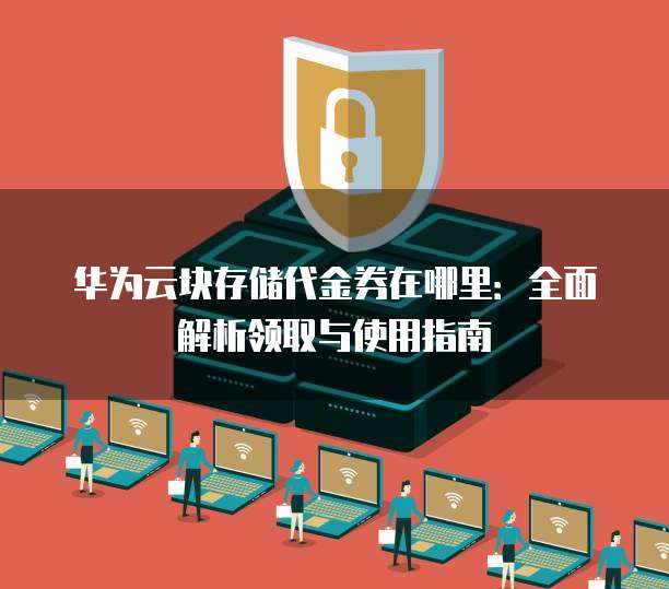 华为云块存储代金券在哪里：全面解析领取与使用指南