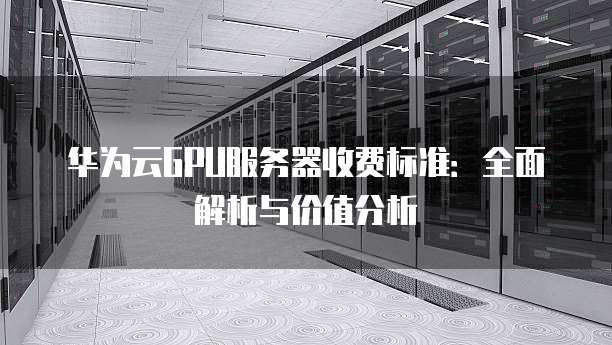 华为云GPU服务器收费标准:全面解析与价值分析