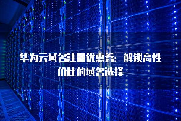 华为云域名注册优惠券:解锁高性价比的域名选择