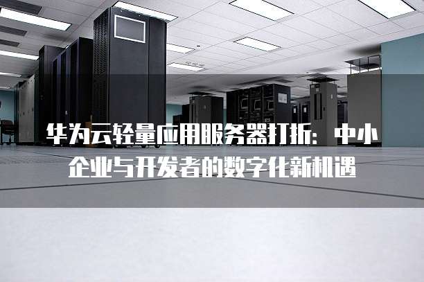 华为云轻量应用服务器打折:中小企业与开发者的数字化新机遇
