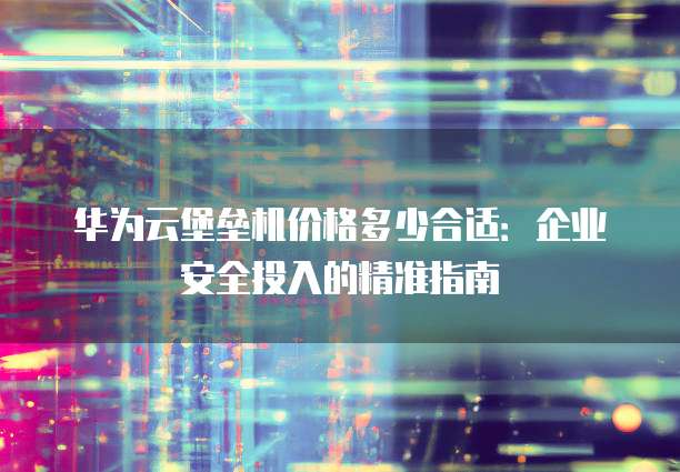 华为云堡垒机价格多少合适:企业安全投入的精准指南