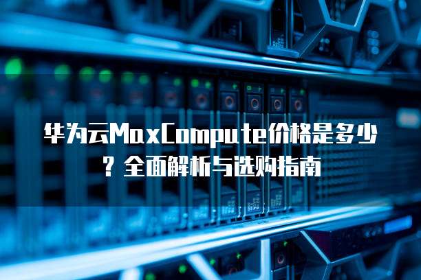 华为云MaxCompute价格是多少?全面解析与选购指南