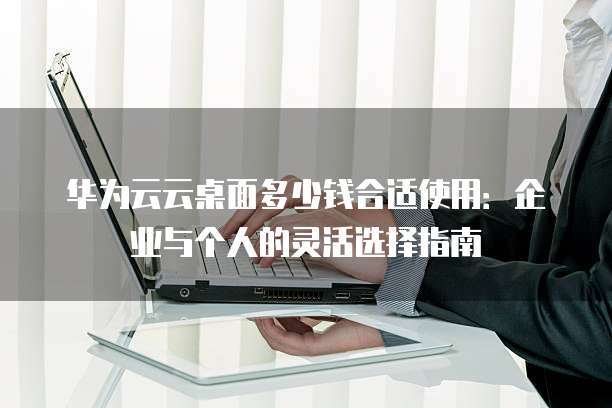 华为云云桌面多少钱合适使用:企业与个人的灵活选择指南