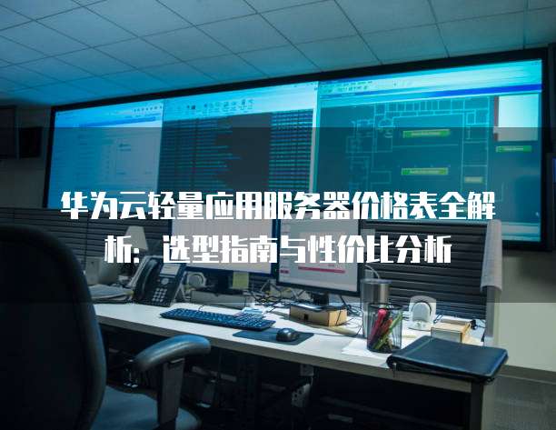 华为云轻量应用服务器价格表全解析:选型指南与性价比分析