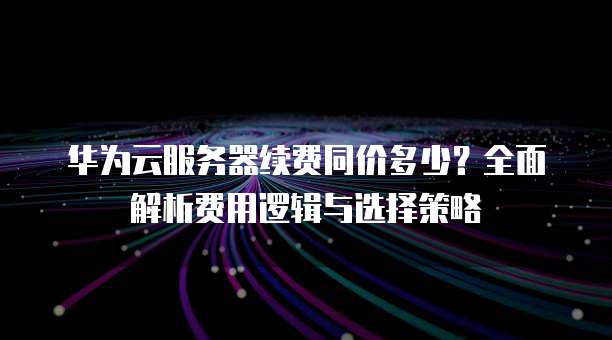 华为云服务器续费同价多少?全面解析费用逻辑与选择策略