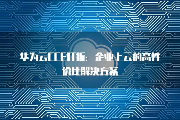华为云CCE打折:企业上云的高性价比解决方案