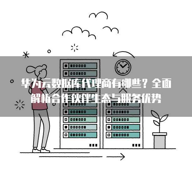 华为云数据库代理商有哪些?全面解析合作伙伴生态与服务优势