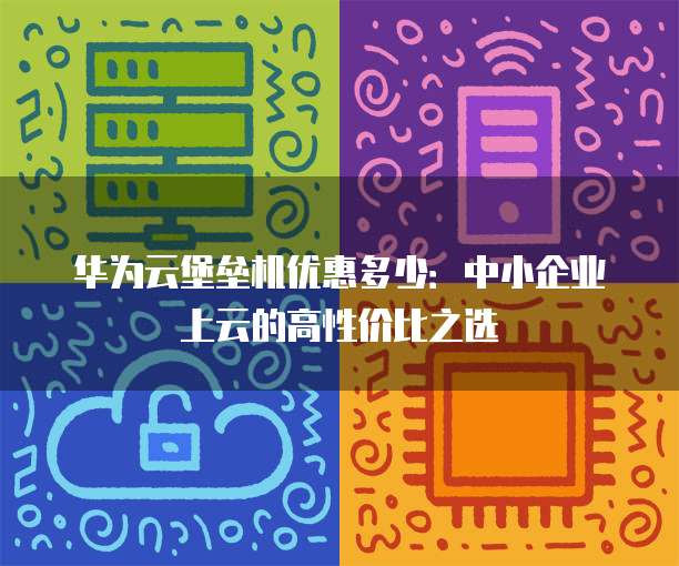 华为云堡垒机优惠多少:中小企业上云的高性价比之选
