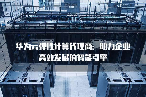 华为云弹性计算代理商:助力企业高效发展的智能引擎