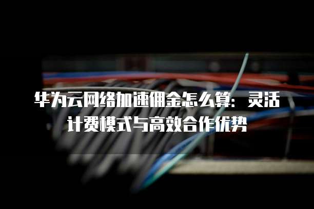 华为云网络加速佣金怎么算：灵活计费模式与高效合作优势