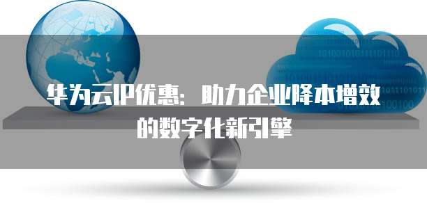 华为云IP优惠:助力企业降本增效的数字化新引擎