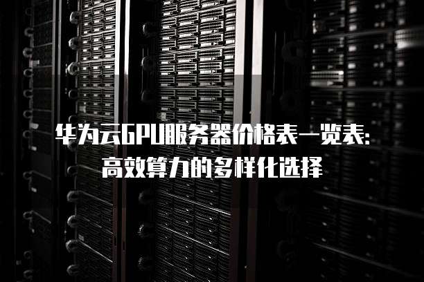 华为云GPU服务器价格表一览表:高效算力的多样化选择