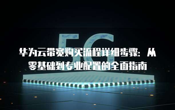 华为云带宽购买流程详细步骤:从零基础到专业配置的全面指南