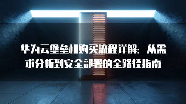 华为云堡垒机购买流程详解:从需求分析到安全部署的全路径指南