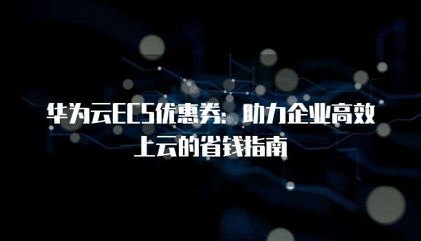 华为云ECS优惠券:助力企业高效上云的省钱指南