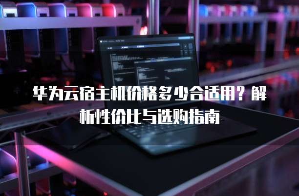 华为云宿主机价格多少合适用?解析性价比与选购指南