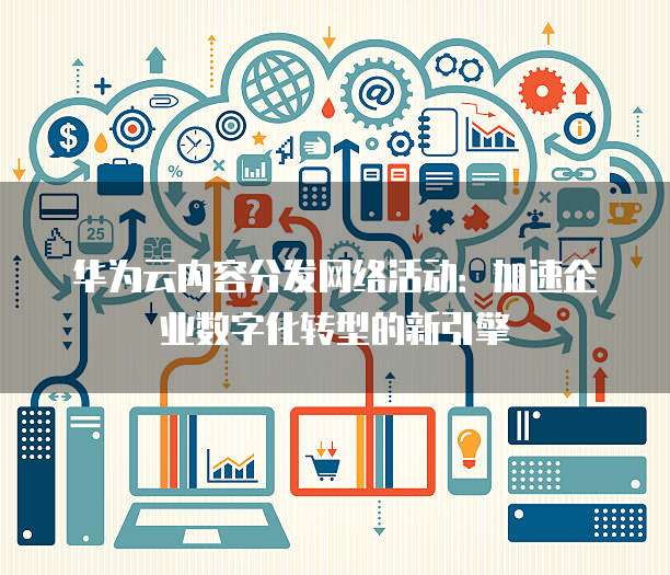 华为云内容分发网络活动:加速企业数字化转型的新引擎