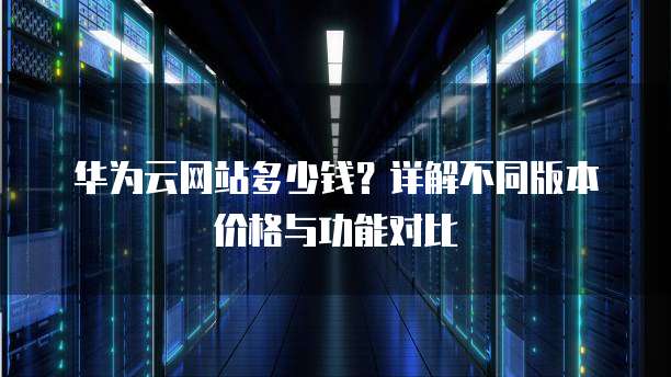 华为云网站多少钱?详解不同版本价格与功能对比